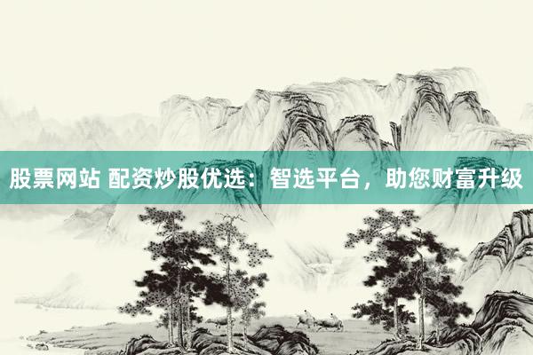 股票网站 配资炒股优选：智选平台，助您财富升级