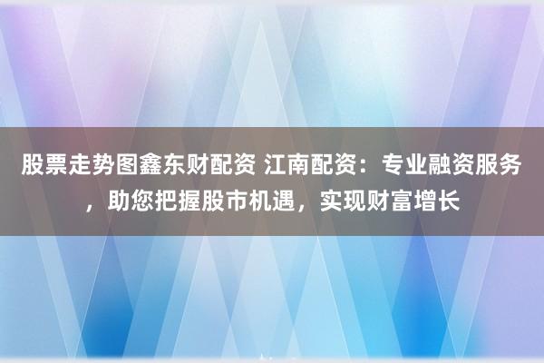 股票走势图鑫东财配资 江南配资：专业融资服务，助您把握股市机遇，实现财富增长