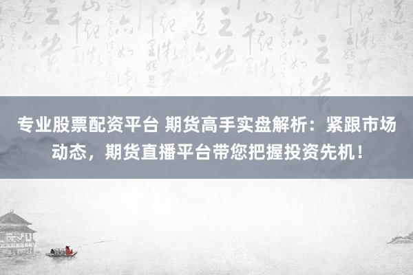 专业股票配资平台 期货高手实盘解析：紧跟市场动态，期货直播平台带您把握投资先机！