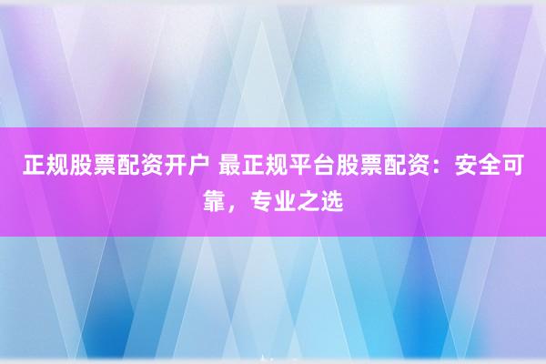 正规股票配资开户 最正规平台股票配资：安全可靠，专业之选