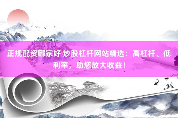 正规配资哪家好 炒股杠杆网站精选：高杠杆、低利率，助您放大收益！