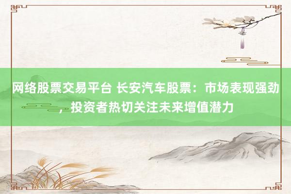 网络股票交易平台 长安汽车股票：市场表现强劲，投资者热切关注未来增值潜力