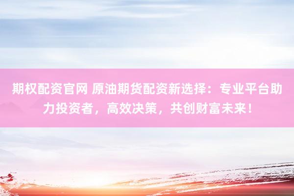 期权配资官网 原油期货配资新选择:专业平台助力投资者,高效决策,共创财富未来!