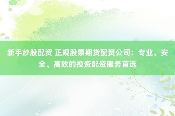 新手炒股配资 正规股票期货配资公司：专业、安全、高效的投资配资服务首选