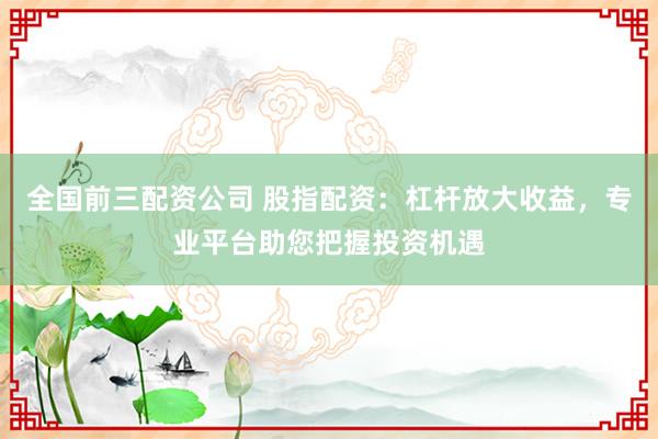 全国前三配资公司 股指配资：杠杆放大收益，专业平台助您把握投资机遇
