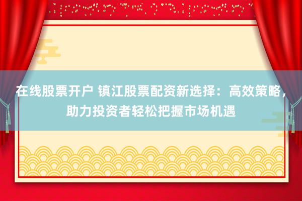 在线股票开户 镇江股票配资新选择：高效策略，助力投资者轻松把握市场机遇
