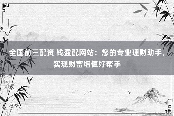 全国前三配资 钱盈配网站：您的专业理财助手，实现财富增值好帮手