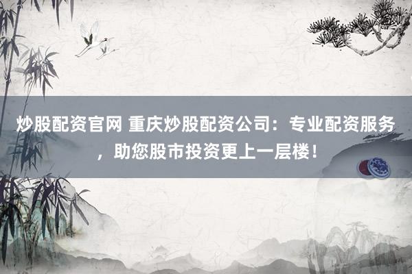 炒股配资官网 重庆炒股配资公司：专业配资服务，助您股市投资更上一层楼！