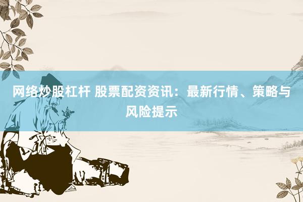 网络炒股杠杆 股票配资资讯：最新行情、策略与风险提示