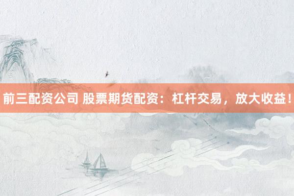 前三配资公司 股票期货配资：杠杆交易，放大收益！