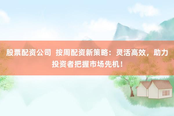 股票配资公司 按周配资新策略:灵活高效,助力投资者把握市场先机!