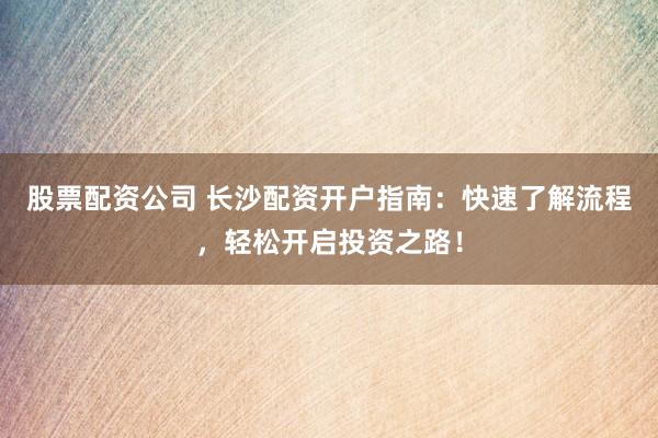 股票配资公司 长沙配资开户指南：快速了解流程，轻松开启投资之路！