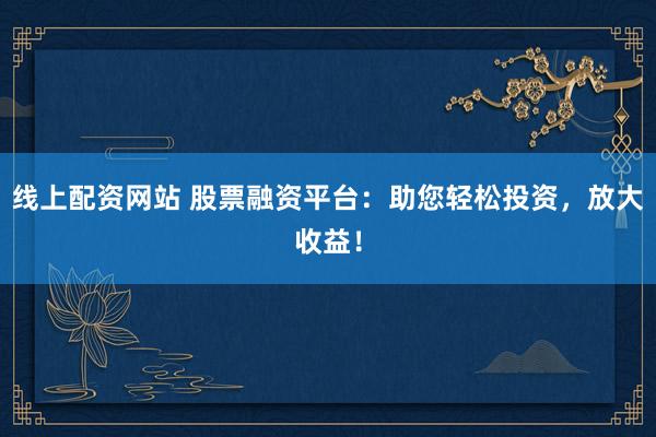 线上配资网站 股票融资平台：助您轻松投资，放大收益！