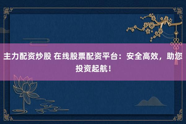 主力配资炒股 在线股票配资平台:安全高效,助您投资起航!
