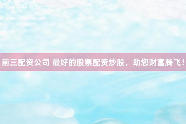 前三配资公司 最好的股票配资炒股，助您财富腾飞！